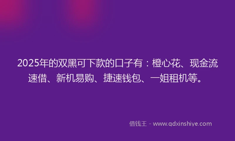 2025年的双黑可下款的口子有：橙心花、现金流速借、新机易购、捷速钱包、一姐租机等。