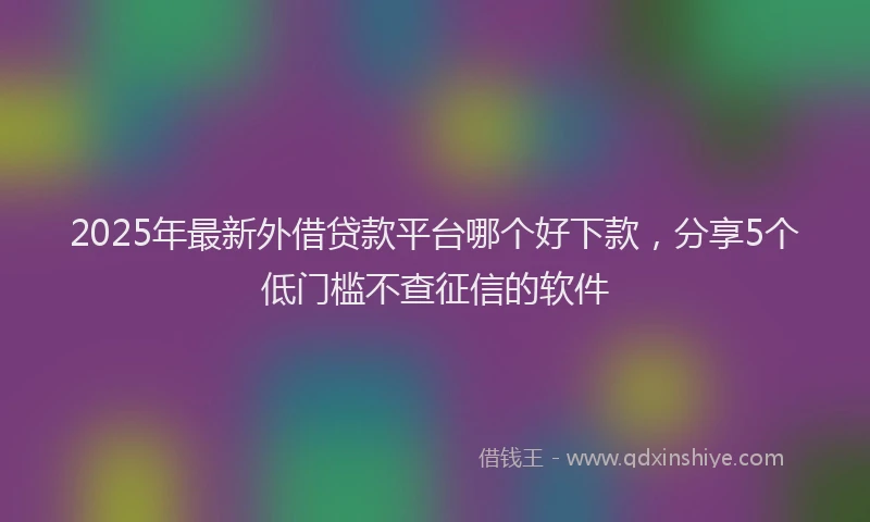 2025年最新外借贷款平台哪个好下款，分享5个低门槛不查征信的软件