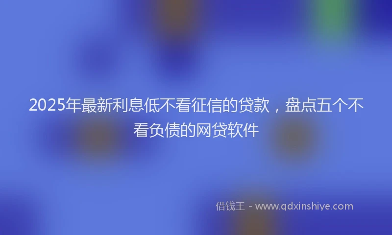 2025年最新利息低不看征信的贷款，盘点五个不看负债的网贷软件