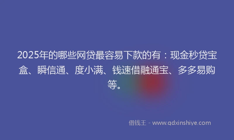 2025年的哪些网贷最容易下款的有：现金秒贷宝盒、瞬信通、度小满、钱速借融通宝、多多易购等。