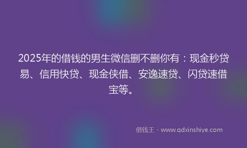 2025年的借钱的男生微信删不删你有：现金秒贷易、信用快贷、现金侠借、安逸速贷、闪贷速借宝等。