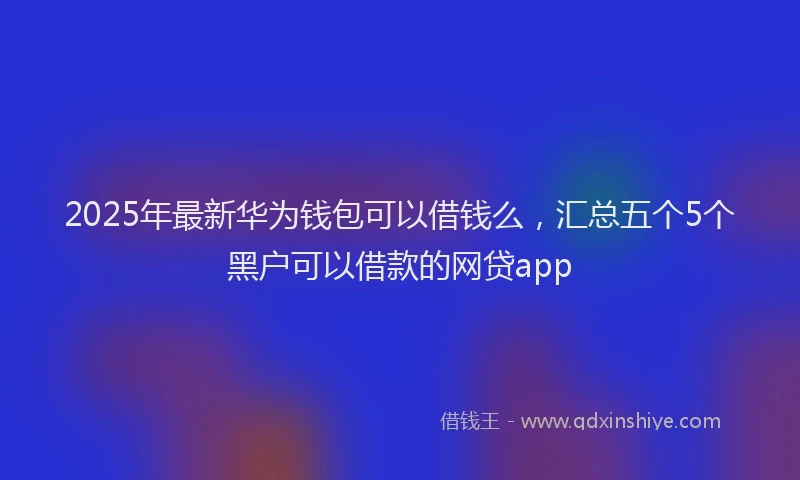 2025年最新华为钱包可以借钱么，汇总五个5个黑户可以借款的网贷app