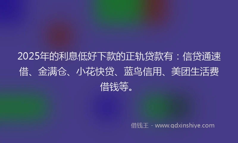 2025年的利息低好下款的正轨贷款有：信贷通速借、金满仓、小花快贷、蓝鸟信用、美团生活费借钱等。