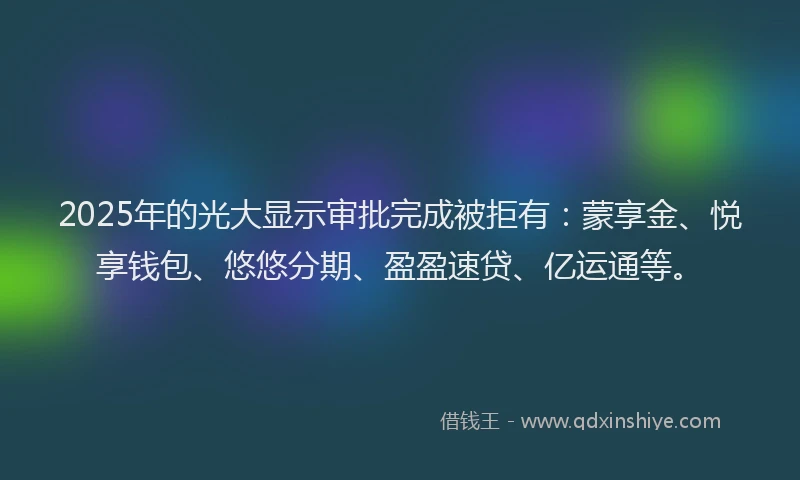 2025年的光大显示审批完成被拒有：蒙享金、悦享钱包、悠悠分期、盈盈速贷、亿运通等。