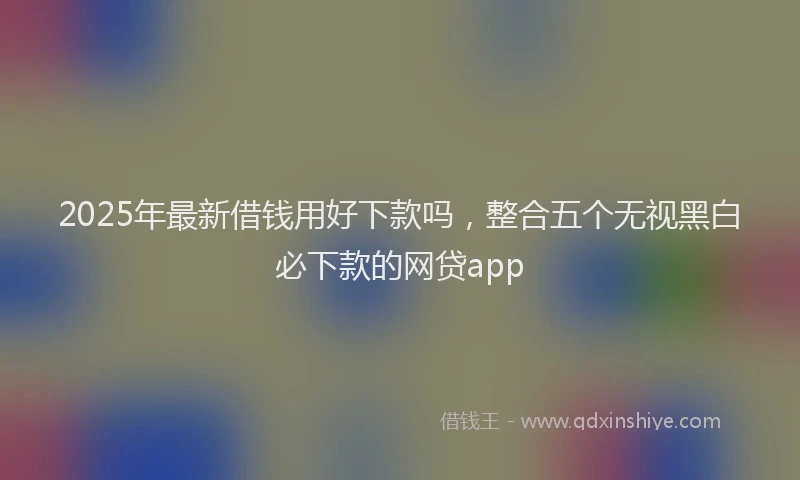 2025年最新借钱用好下款吗，整合五个无视黑白必下款的网贷app