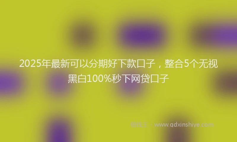 2025年最新可以分期好下款口子，整合5个无视黑白100%秒下网贷口子