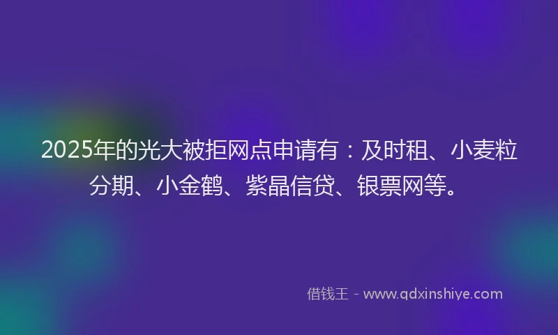 2025年的光大被拒网点申请有：及时租、小麦粒分期、小金鹤、紫晶信贷、银票网等。