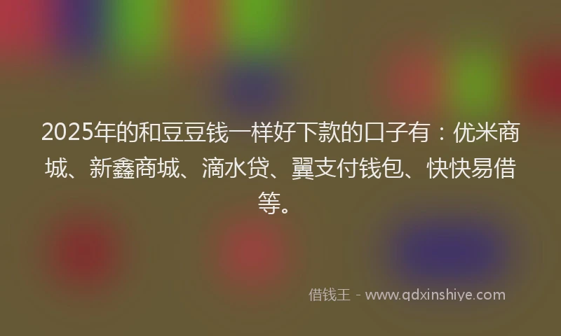 2025年的和豆豆钱一样好下款的口子有：优米商城、新鑫商城、滴水贷、翼支付钱包、快快易借等。