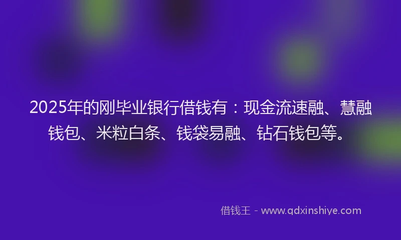 2025年的刚毕业银行借钱有：现金流速融、慧融钱包、米粒白条、钱袋易融、钻石钱包等。