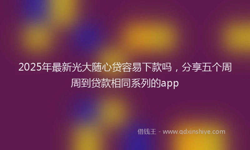 2025年最新光大随心贷容易下款吗，分享五个周周到贷款相同系列的app
