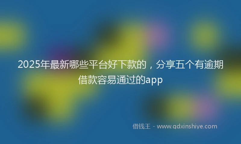 2025年最新哪些平台好下款的，分享五个有逾期借款容易通过的app