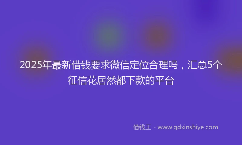 2025年最新借钱要求微信定位合理吗，汇总5个征信花居然都下款的平台