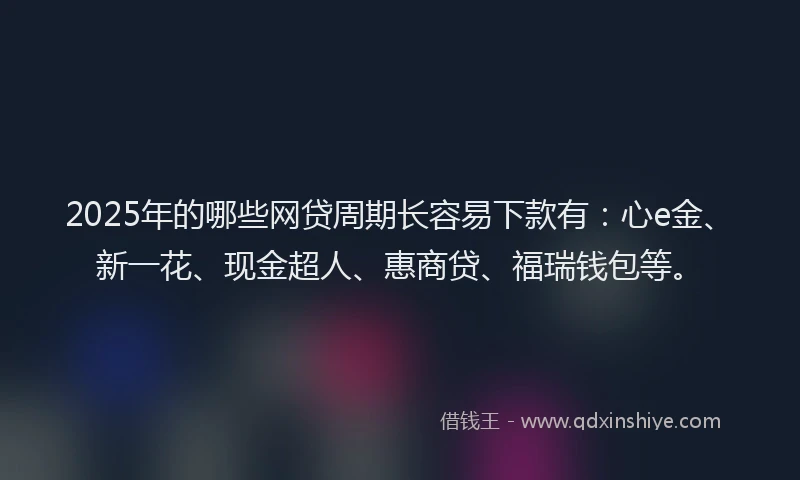 2025年的哪些网贷周期长容易下款有：心e金、新一花、现金超人、惠商贷、福瑞钱包等。