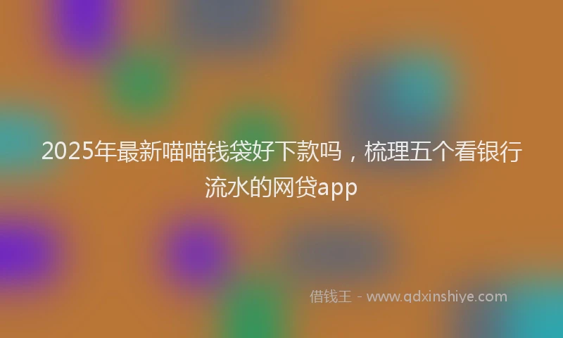 2025年最新喵喵钱袋好下款吗，梳理五个看银行流水的网贷app