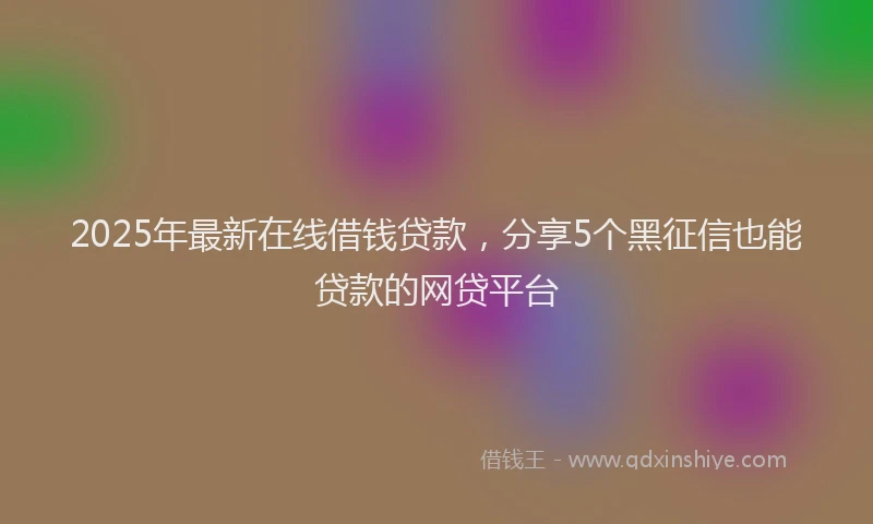 2025年最新在线借钱贷款，分享5个黑征信也能贷款的网贷平台