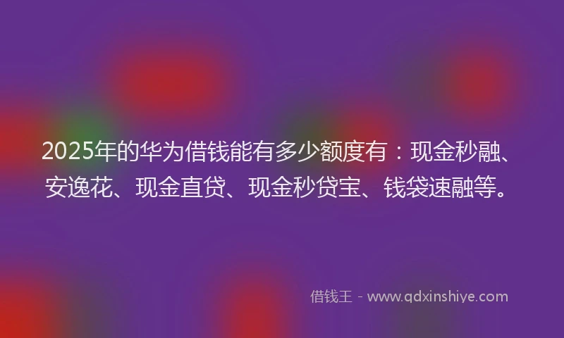 2025年的华为借钱能有多少额度有：现金秒融、安逸花、现金直贷、现金秒贷宝、钱袋速融等。