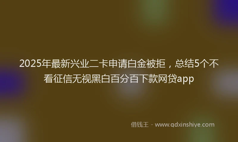 2025年最新兴业二卡申请白金被拒，总结5个不看征信无视黑白百分百下款网贷app