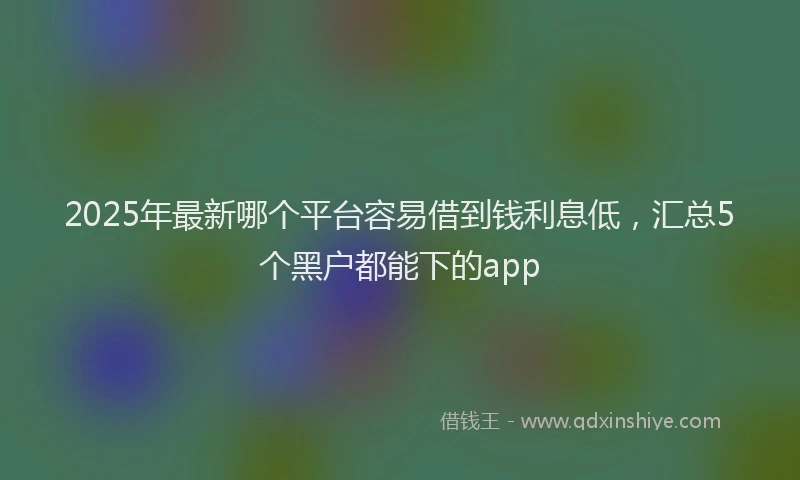 2025年最新哪个平台容易借到钱利息低，汇总5个黑户都能下的app
