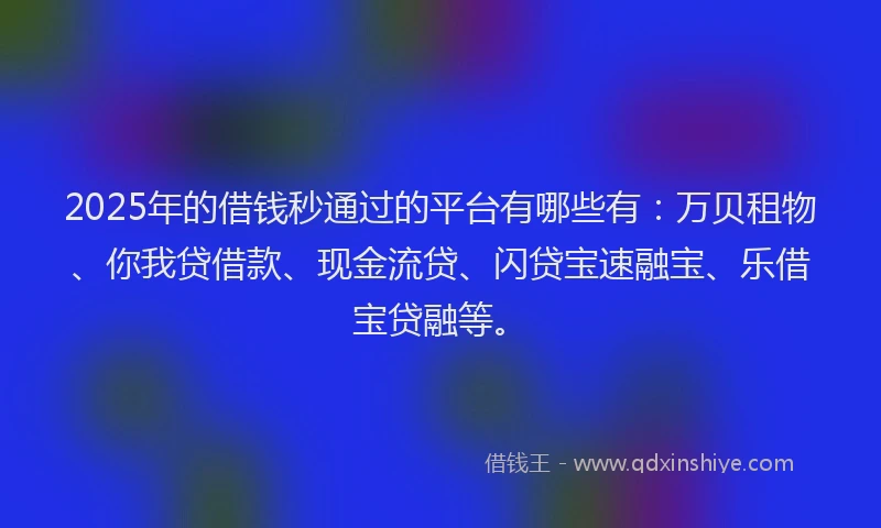 2025年的借钱秒通过的平台有哪些有：万贝租物、你我贷借款、现金流贷、闪贷宝速融宝、乐借宝贷融等。