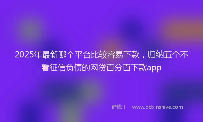 2025年最新哪个平台比较容易下款，归纳五个不看征信负债的网贷百分百下款app