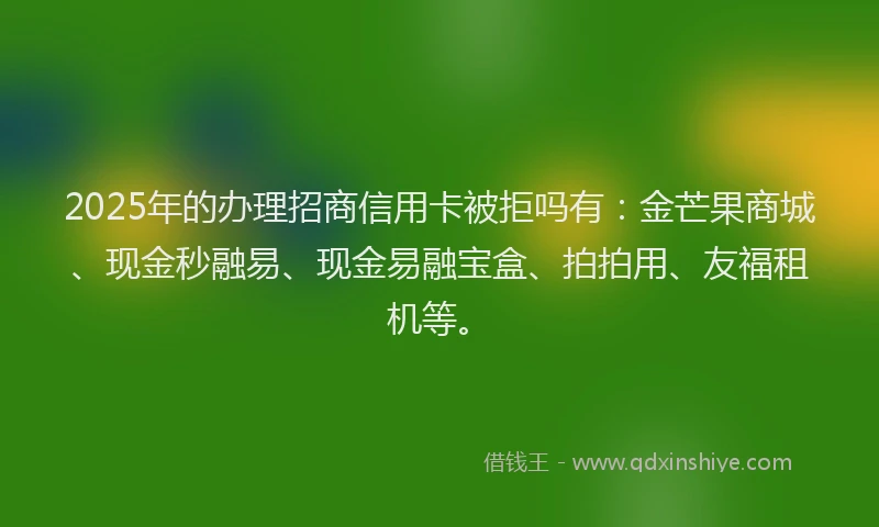 2025年的办理招商信用卡被拒吗有：金芒果商城、现金秒融易、现金易融宝盒、拍拍用、友福租机等。
