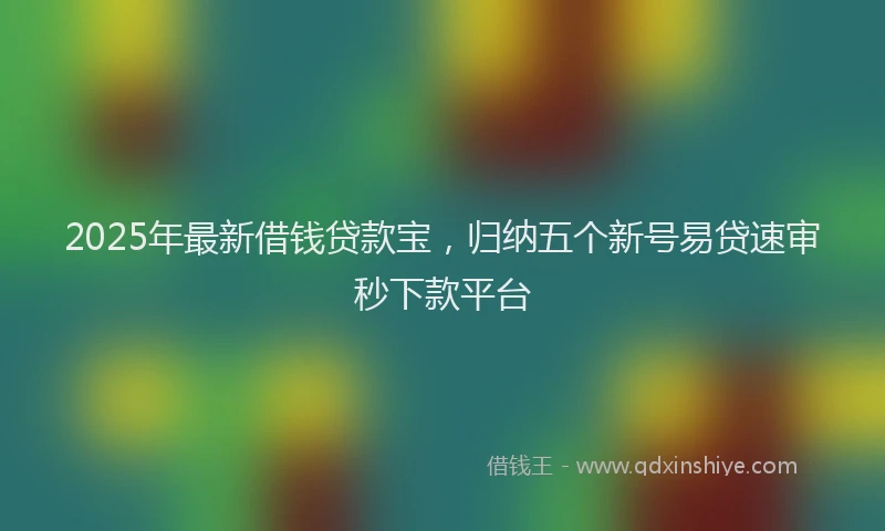 2025年最新借钱贷款宝，归纳五个新号易贷速审秒下款平台