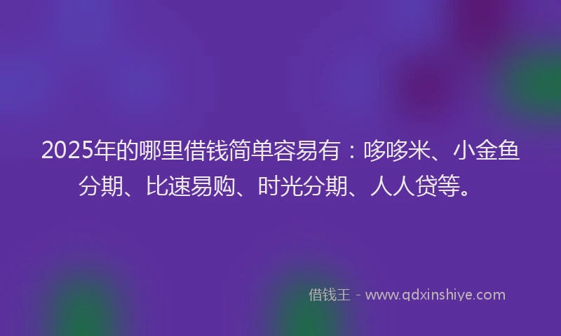 2025年的哪里借钱简单容易有：哆哆米、小金鱼分期、比速易购、时光分期、人人贷等。