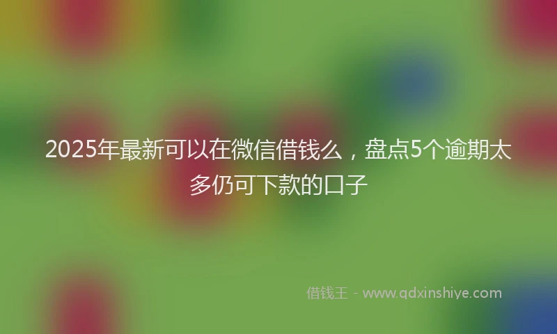 2025年最新可以在微信借钱么，盘点5个逾期太多仍可下款的口子