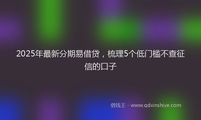 2025年最新分期易借贷，梳理5个低门槛不查征信的口子