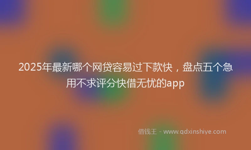 2025年最新哪个网贷容易过下款快，盘点五个急用不求评分快借无忧的app