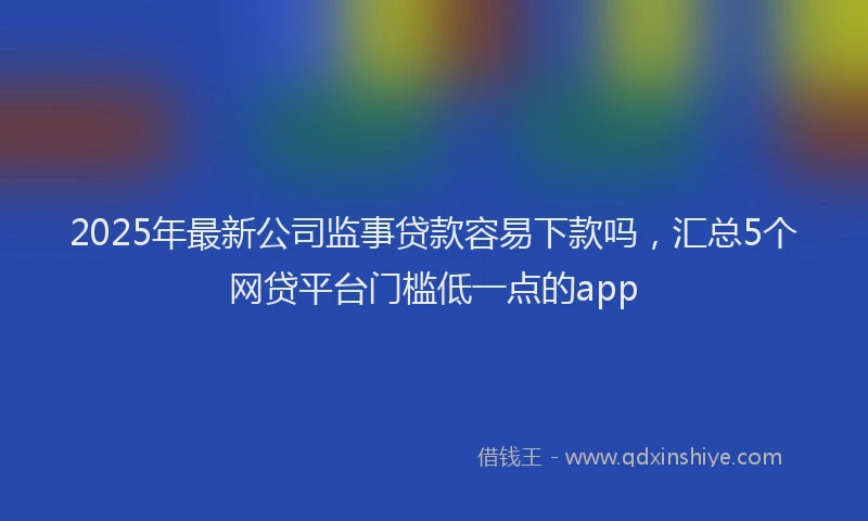 2025年最新公司监事贷款容易下款吗，汇总5个网贷平台门槛低一点的app