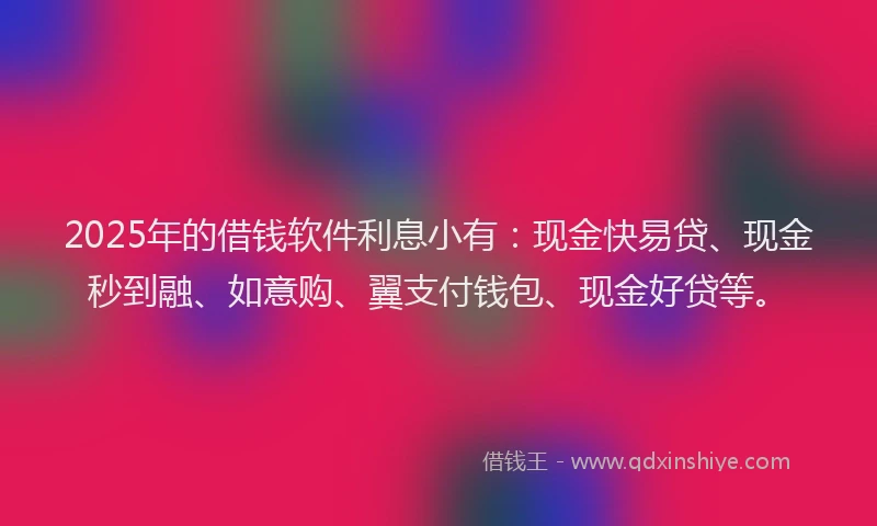 2025年的借钱软件利息小有：现金快易贷、现金秒到融、如意购、翼支付钱包、现金好贷等。
