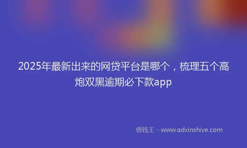 2025年最新出来的网贷平台是哪个，梳理五个高炮双黑逾期必下款app
