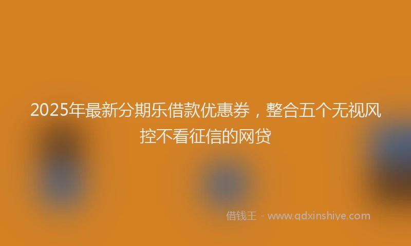 2025年最新分期乐借款优惠券，整合五个无视风控不看征信的网贷