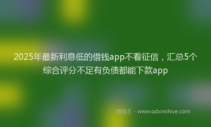 2025年最新利息低的借钱app不看征信，汇总5个综合评分不足有负债都能下款app