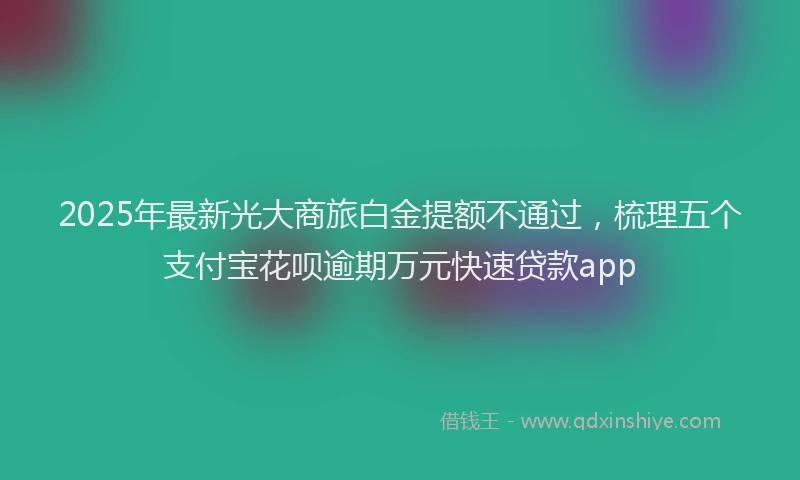 2025年最新光大商旅白金提额不通过，梳理五个支付宝花呗逾期万元快速贷款app