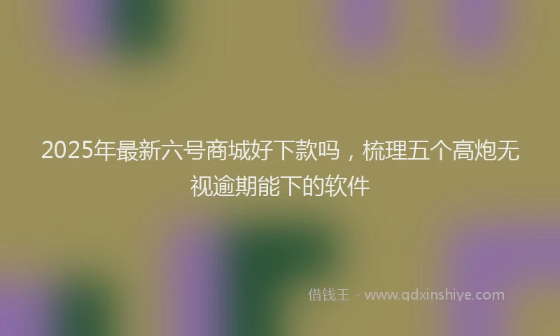 2025年最新六号商城好下款吗，梳理五个高炮无视逾期能下的软件