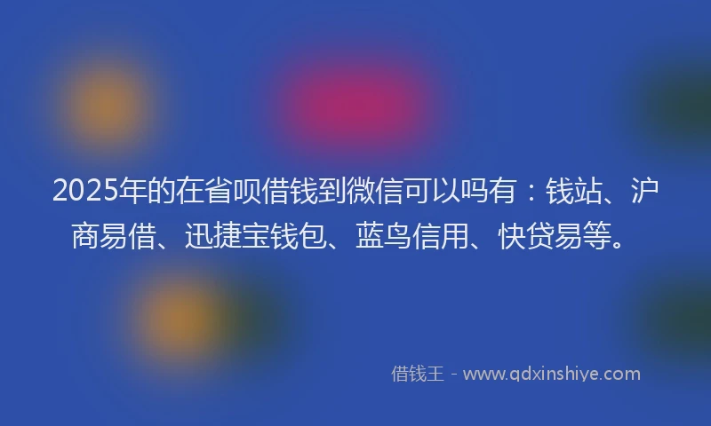 2025年的在省呗借钱到微信可以吗有：钱站、沪商易借、迅捷宝钱包、蓝鸟信用、快贷易等。
