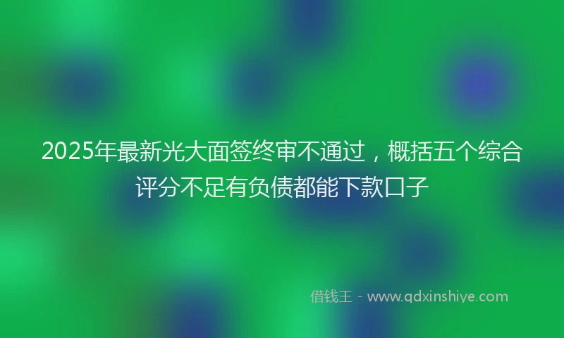 2025年最新光大面签终审不通过，概括五个综合评分不足有负债都能下款口子