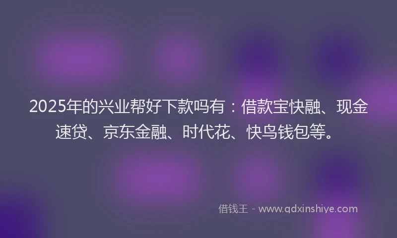 2025年的兴业帮好下款吗有：借款宝快融、现金速贷、京东金融、时代花、快鸟钱包等。