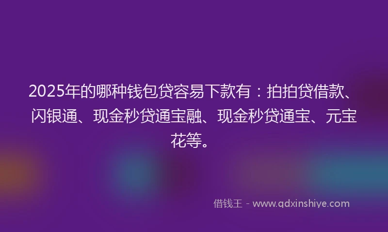 2025年的哪种钱包贷容易下款有：拍拍贷借款、闪银通、现金秒贷通宝融、现金秒贷通宝、元宝花等。