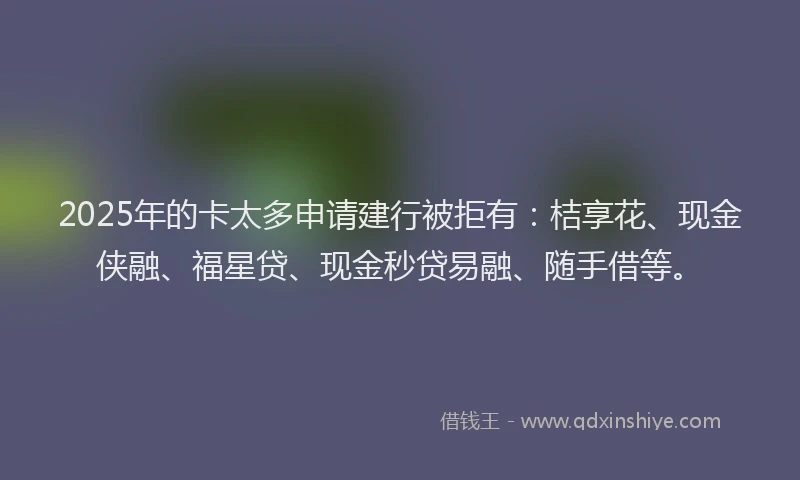2025年的卡太多申请建行被拒有：桔享花、现金侠融、福星贷、现金秒贷易融、随手借等。