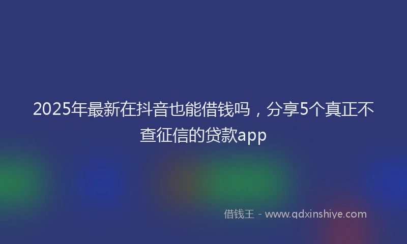 2025年最新在抖音也能借钱吗，分享5个真正不查征信的贷款app