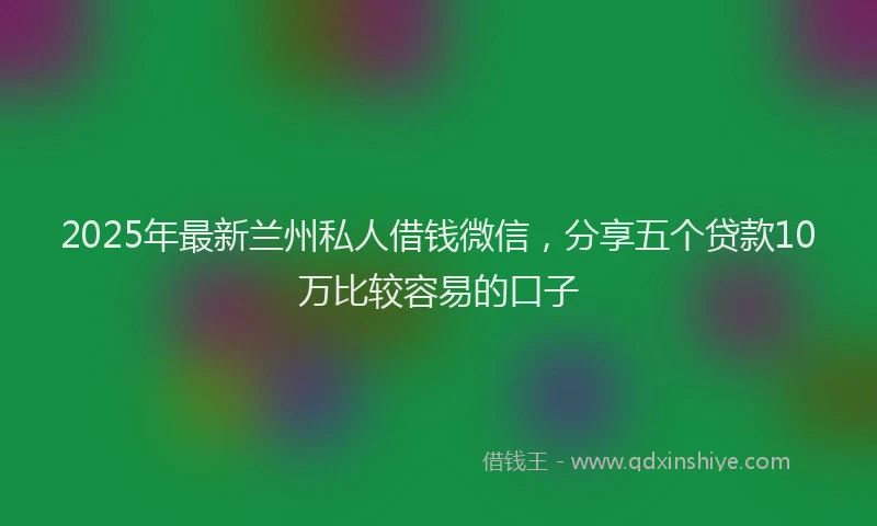 2025年最新兰州私人借钱微信，分享五个贷款10万比较容易的口子