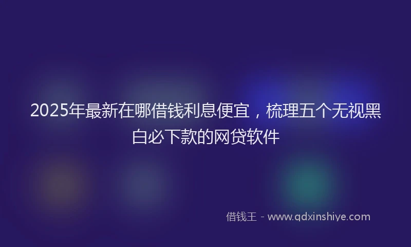 2025年最新在哪借钱利息便宜，梳理五个无视黑白必下款的网贷软件