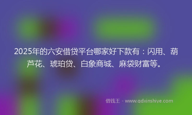 2025年的六安借贷平台哪家好下款有：闪用、葫芦花、琥珀贷、白象商城、麻袋财富等。