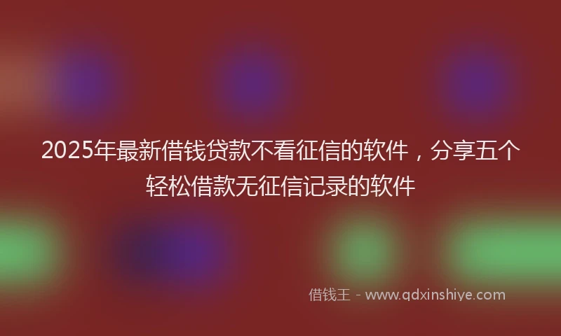 2025年最新借钱贷款不看征信的软件，分享五个轻松借款无征信记录的软件