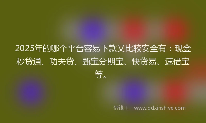 2025年的哪个平台容易下款又比较安全有：现金秒贷通、功夫贷、甄宝分期宝、快贷易、速借宝等。