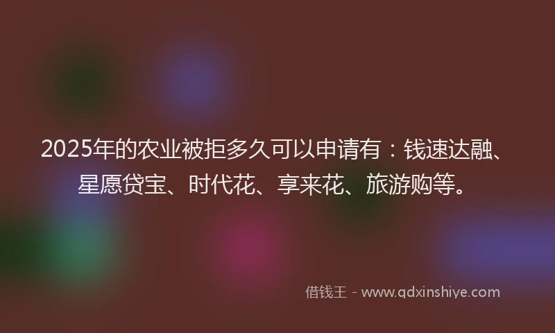 2025年的农业被拒多久可以申请有：钱速达融、星愿贷宝、时代花、享来花、旅游购等。