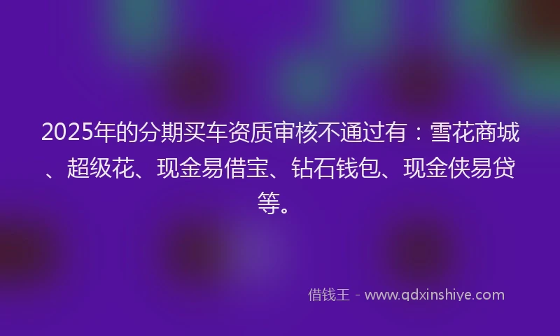 2025年的分期买车资质审核不通过有：雪花商城、超级花、现金易借宝、钻石钱包、现金侠易贷等。